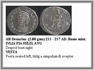 Text Box: AR Denarius. (2.80 gms) 211 - 217 AD. Rome mint.
IVLIA PIA FELIX AVG
Draped bust right
VESTA
Vesta seated left, hldg a simpulum & scepter
