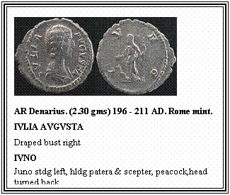 Text Box: AR Denarius. (2.30 gms) 196 - 211 AD. Rome mint.
IVLIA AVGVSTA
Draped bust right
IVNO
Juno stdg left, hldg patera & scepter, peacock,head turned back.
&nbsp;
&nbsp;
