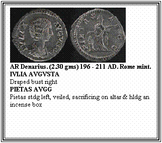 Text Box: AR Denarius. (2.30 gms) 196 - 211 AD. Rome mint.
IVLIA AVGVSTA
Draped bust right
PIETAS AVGG
Pietas stdg left, veiled, sacrificing on altar & hldg an incense box
