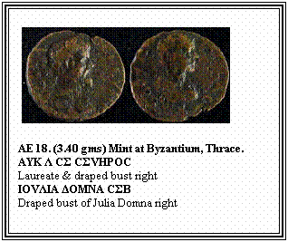 Text Box: &nbsp;
AE 18. (3.40 gms) Mint at Byzantium, Thrace.
ΑΥΚ Λ CΣ CΣVHPOC
Laureate & draped bust right
ΙΟVΛΙΑ ΔΟΜΝA CΣB
Draped bust of Julia Domna right
