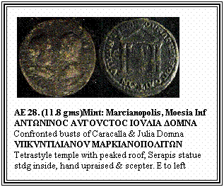 Text Box: &nbsp;
AE 28. (11.8 gms)Mint: Marcianopolis, Moesia Inf
ΑΝTΩΝΙΝΟC ΑVΓΟVCTΟC ΙΟVΛΙΑ ΔΟMΝΑ
Confronted busts of Caracalla & Julia Domna
VΠΚVΝTΙΛΙΑΝΟV MΑPΚΙΑΝΟΠΟΛΙTΩΝ
Tetrastyle temple with peaked roof, Serapis statue stdg inside, hand upraised & scepter. E to left

